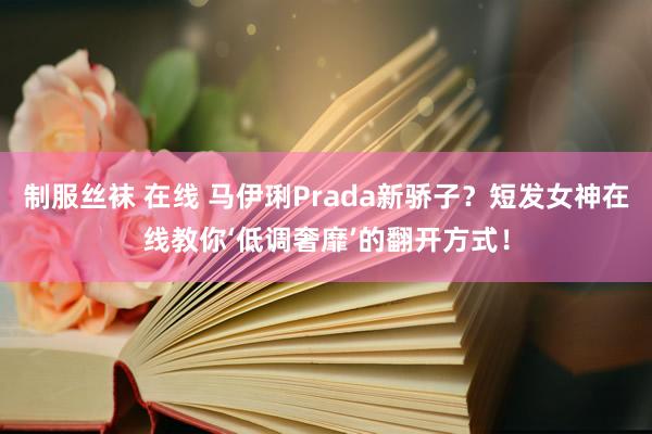 制服丝袜 在线 马伊琍Prada新骄子？短发女神在线教你‘低调奢靡’的翻开方式！