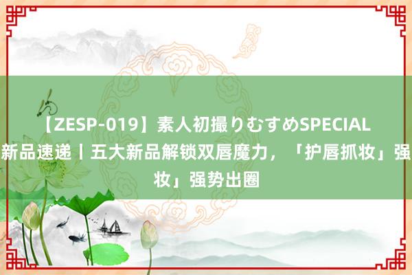 【ZESP-019】素人初撮りむすめSPECIAL Vol.3 新品速递丨五大新品解锁双唇魔力，「护唇抓妆」强势出圈