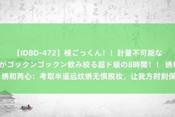 【IDBD-472】極ごっくん！！計量不可能な爆量ザーメンをS級女優がゴックンゴックン飲み絞る超ド級の8時間！！ 绣和芮心：考取半遥远纹绣无惧脱妆，让我方时刻保合手最好意思的景色~