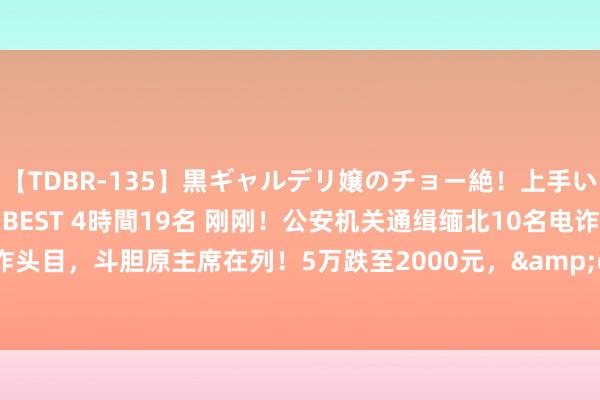 【TDBR-135】黒ギャルデリ嬢のチョー絶！上手いフェラチオ！！SUPER BEST 4時間19名 刚刚！公安机关通缉缅北10名电诈头目，斗胆原主席在列！5万跌至2000元，&quot;金融茶&quot;崩盘