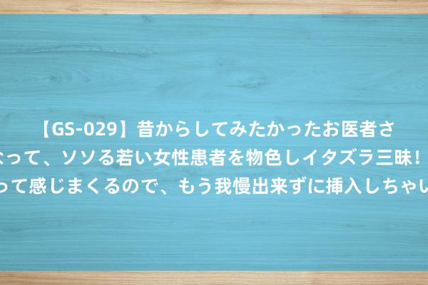 【GS-029】昔からしてみたかったお医者さんゴッコ ニセ医者になって、ソソる若い女性患者を物色しイタズラ三昧！パンツにシミまで作って感じまくるので、もう我慢出来ずに挿入しちゃいました。ああ、昔から憧れていたお医者さんゴッコをついに達成！ 中国聚积第18次当选国际海事组织A类理事国