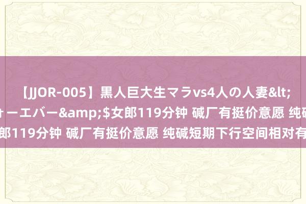 【JJOR-005】黒人巨大生マラvs4人の人妻</a>2008-08-02フォーエバー&$女郎119分钟 碱厂有挺价意愿 纯碱短期下行空间相对有限