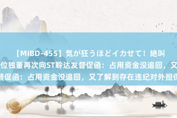 【MIBD-455】気が狂うほどイカせて！絶叫アクメ50連発4時間 三位独董再次向ST聆达发督促函：占用资金没追回，又了解到存在违纪对外担保