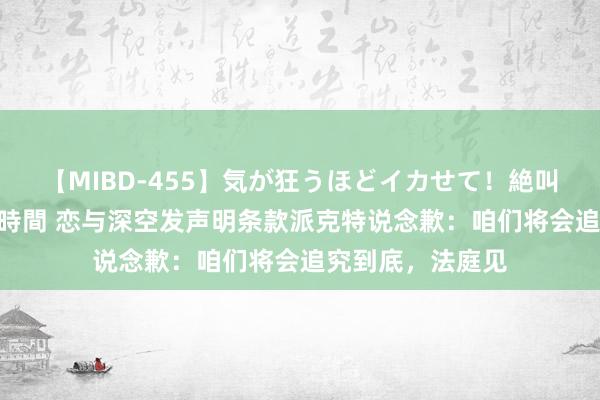 【MIBD-455】気が狂うほどイカせて！絶叫アクメ50連発4時間 恋与深空发声明条款派克特说念歉：咱们将会追究到底，法庭见