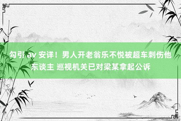 勾引 av 安详！男人开老翁乐不悦被超车刺伤他东谈主 巡视机关已对梁某拿起公诉