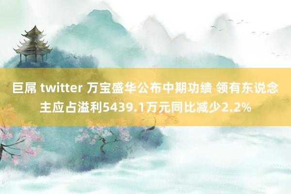 巨屌 twitter 万宝盛华公布中期功绩 领有东说念主应占溢利5439.1万元同比减少2.2%