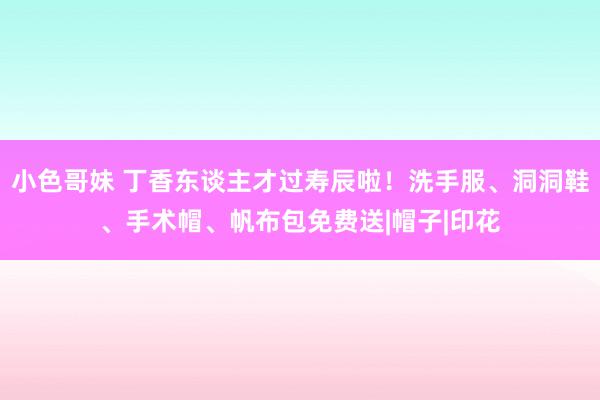 小色哥妹 丁香东谈主才过寿辰啦！洗手服、洞洞鞋、手术帽、帆布包免费送|帽子|印花