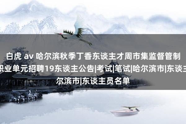 白虎 av 哈尔滨秋季丁香东谈主才周市集监督管制局所属职业单元招聘19东谈主公告|考试|笔试|哈尔滨市|东谈主员名单