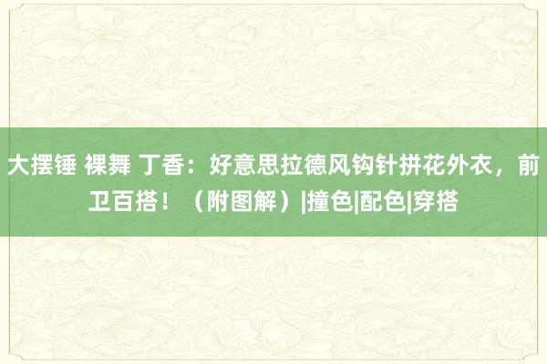 大摆锤 裸舞 丁香：好意思拉德风钩针拼花外衣，前卫百搭！（附图解）|撞色|配色|穿搭