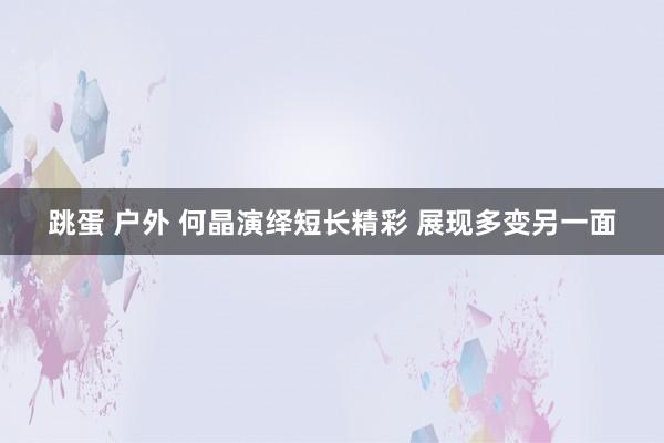 跳蛋 户外 何晶演绎短长精彩 展现多变另一面