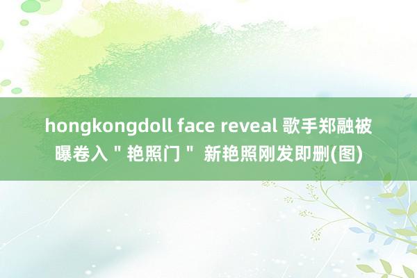 hongkongdoll face reveal 歌手郑融被曝卷入＂艳照门＂ 新艳照刚发即删(图)