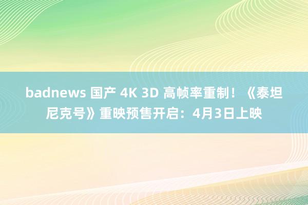 badnews 国产 4K 3D 高帧率重制！《泰坦尼克号》重映预售开启：4月3日上映