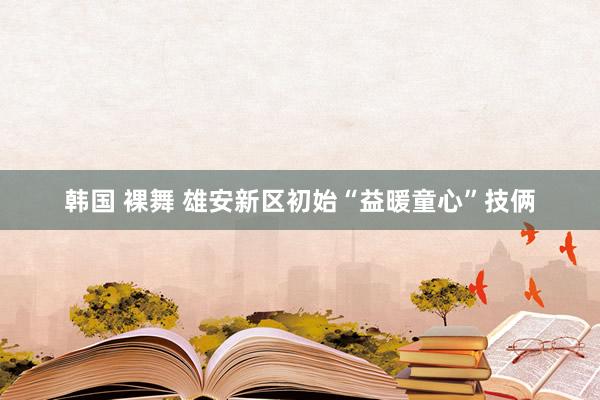 韩国 裸舞 雄安新区初始“益暖童心”技俩