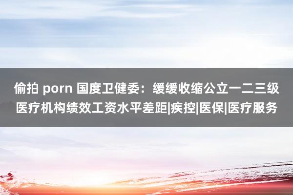 偷拍 porn 国度卫健委：缓缓收缩公立一二三级医疗机构绩效工资水平差距|疾控|医保|医疗服务