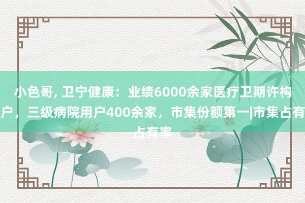 小色哥， 卫宁健康：业绩6000余家医疗卫期许构用户，三级病院用户400余家，市集份额第一|市集占有率