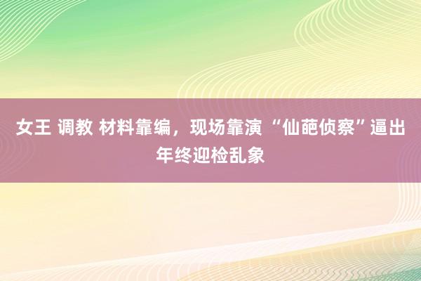 女王 调教 材料靠编，现场靠演 “仙葩侦察”逼出年终迎检乱象