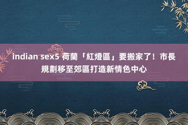 indian sex5 荷蘭「紅燈區」要搬家了！市長規劃移至郊區　打造新情色中心