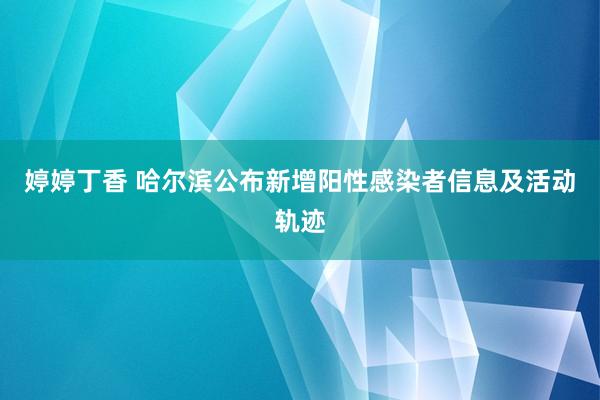 婷婷丁香 哈尔滨公布新增阳性感染者信息及活动轨迹