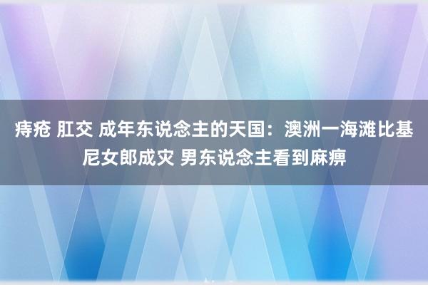 痔疮 肛交 成年东说念主的天国：澳洲一海滩比基尼女郎成灾 男东说念主看到麻痹