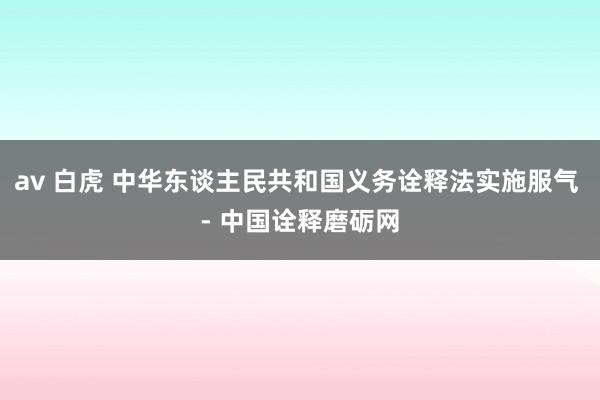 av 白虎 中华东谈主民共和国义务诠释法实施服气 - 中国诠释磨砺网