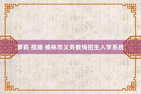 萝莉 视频 榆林市义务教悔招生入学系统