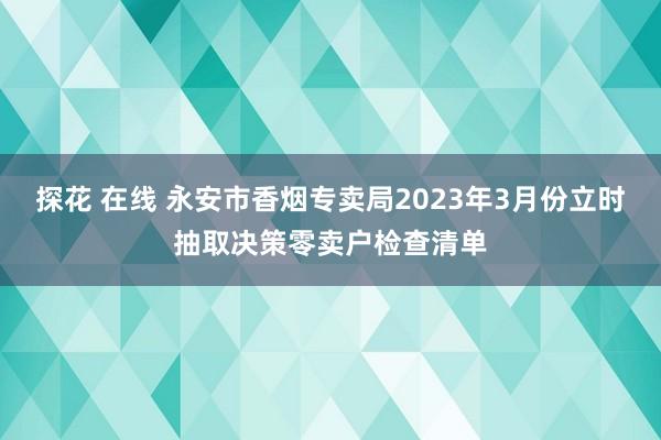 探花 在线 永安市香烟专卖局2023年3月份立时抽取决策零卖户检查清单