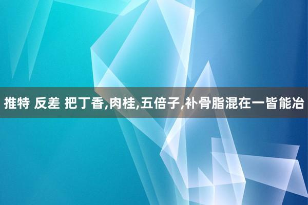 推特 反差 把丁香，肉桂，五倍子，补骨脂混在一皆能冶