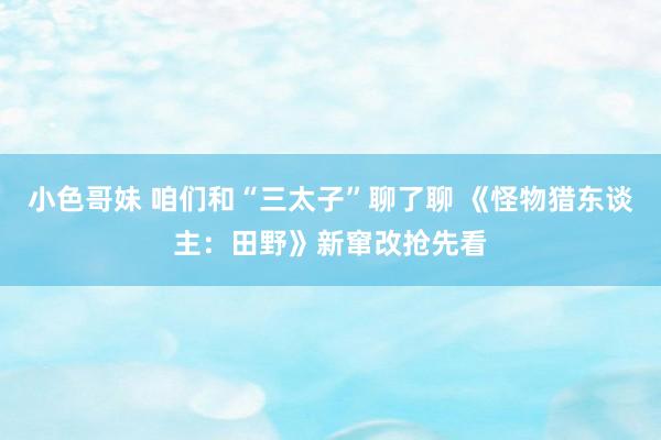 小色哥妹 咱们和“三太子”聊了聊 《怪物猎东谈主：田野》新窜改抢先看