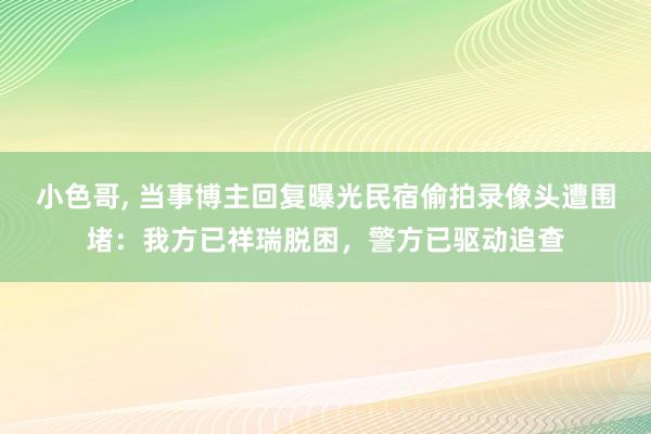 小色哥， 当事博主回复曝光民宿偷拍录像头遭围堵：我方已祥瑞脱困，警方已驱动追查