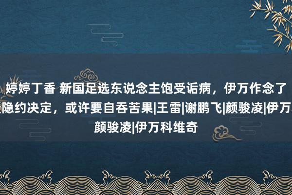 婷婷丁香 新国足选东说念主饱受诟病，伊万作念了一个最隐约决定，或许要自吞苦果|王雷|谢鹏飞|颜骏凌|伊万科维奇