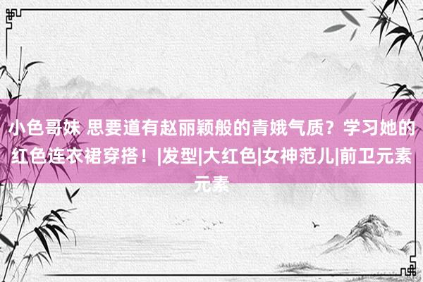 小色哥妹 思要道有赵丽颖般的青娥气质？学习她的红色连衣裙穿搭！|发型|大红色|女神范儿|前卫元素