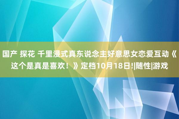 国产 探花 千里浸式真东说念主好意思女恋爱互动《这个是真是喜欢！》定档10月18日!|随性|游戏