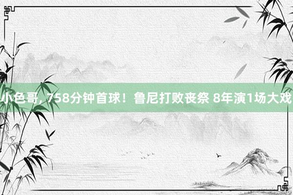 小色哥， 758分钟首球！鲁尼打败丧祭 8年演1场大戏