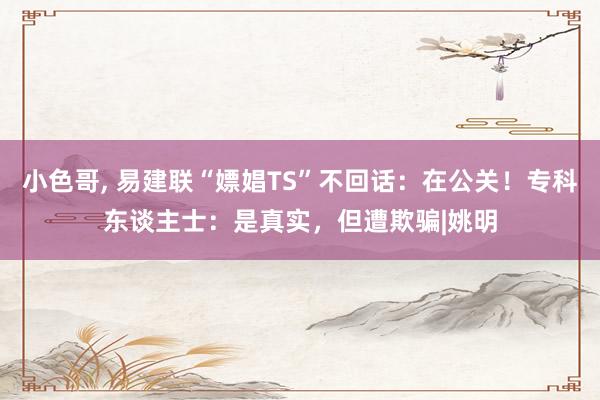 小色哥， 易建联“嫖娼TS”不回话：在公关！专科东谈主士：是真实，但遭欺骗|姚明