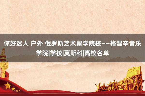 你好迷人 户外 俄罗斯艺术留学院校——格涅辛音乐学院|学校|莫斯科|高校名单