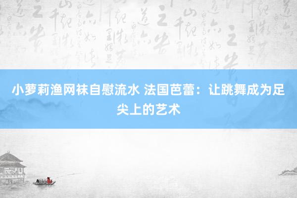 小萝莉渔网袜自慰流水 法国芭蕾：让跳舞成为足尖上的艺术